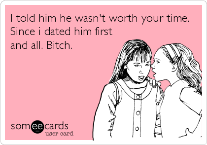 I told him he wasn't worth your time.
Since i dated him first
and all. Bitch.