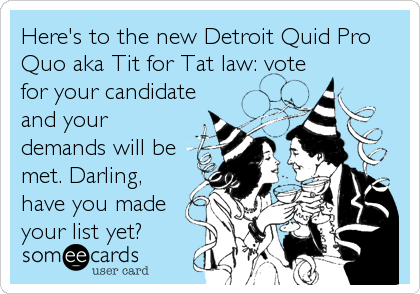 Here's to the new Detroit Quid Pro
Quo aka Tit for Tat law: vote
for your candidate
and your
demands will be
met. Darling,
have you made
your list yet?
