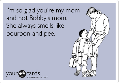I'm so glad you're my mom
and not Bobby's mom.
She always smells like
bourbon and pee.