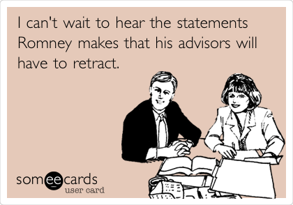 I can't wait to hear the statements
Romney makes that his advisors will
have to retract.