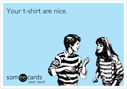 Your t-shirt are nice.