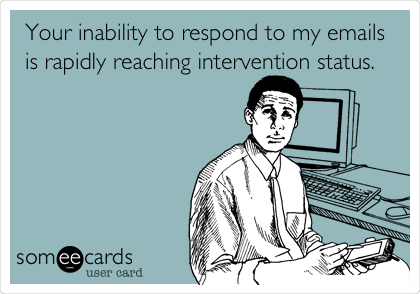Your inability to respond to my emails
is rapidly reaching intervention status. 