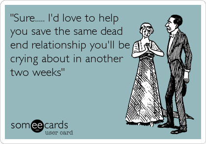"Sure..... I'd love to help
you save the same dead
end relationship you'll be
crying about in another 
two weeks"