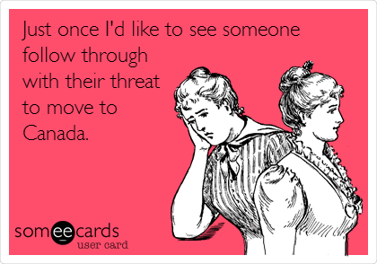 Just once I'd like to see someone
follow through
with their threat
to move to
Canada.

