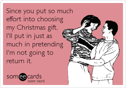 Since you put so much
effort into choosing
my Christmas gift,
I'll put in just as
much in pretending
I'm not going to
return it.
