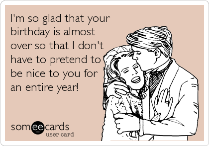 I'm so glad that your
birthday is almost
over so that I don't
have to pretend to
be nice to you for
an entire year!