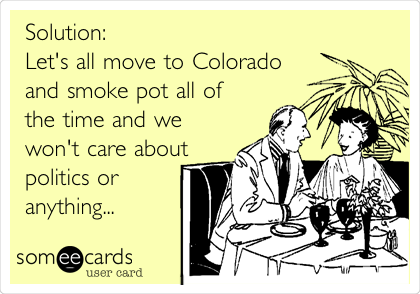 Solution:
Let's all move to Colorado
and smoke pot all of
the time and we
won't care about
politics or
anything...