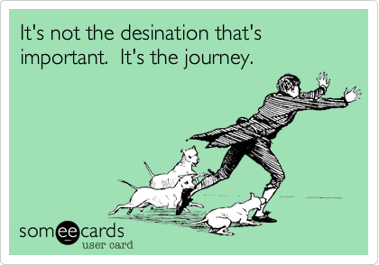 It's not the desination that's important.  It's the journey.