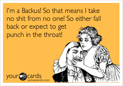 I'm a Backus! So that means I take so shit from no one! So either fall back or expect to get
punch in the throat!