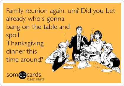Family reunion again, um? Did you bet
already who's gonna
bang on the table and
spoil
Thanksgiving
dinner this
time around?