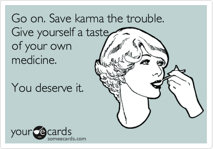 Go on. Save karma the trouble. Give yourself a taste
of your own 
medicine. 
 
You deserve it.