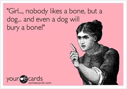 "Girl..., nobody likes a bone, but a dog... and even a dog will
bury a bone!"
