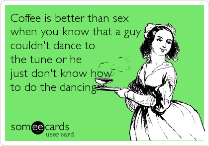 Coffee is better than sex
when you know that a guy
couldn't dance to
the tune or he
just don't know how
to do the dancing.