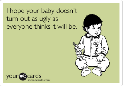 I hope your baby doesn't
turn out as ugly as
everyone thinks it will be.