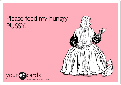 
Please feed my hungry 
PUSSY!