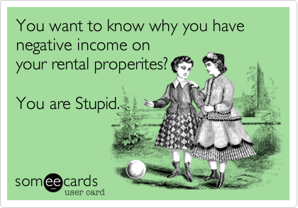 You want to know why you have negative income on
your rental properites?

You are Stupid.