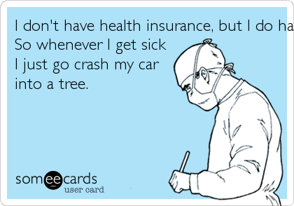 I don't have health insurance, but I do have car insurance.So whenever I get sickI just go crash my carinto a tree.
