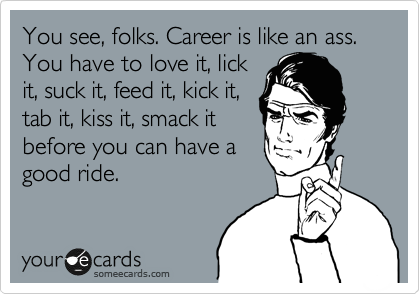 You see, folks. Career is like an ass. You have to love it, lick
it, suck it, feed it, kick it,
tab it, kiss it, smack it
before you can have a
good ride. 
