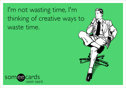 I'm not wasting time, I'm
thinking of creative ways to
waste time. 