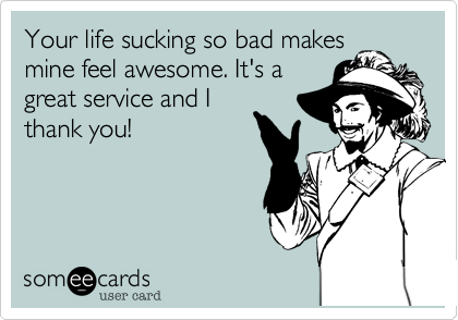 Your life sucking so bad makes
mine feel awesome. It's a
great service and I
thank you!