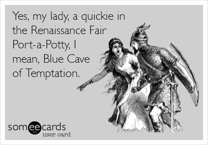 Yes, my lady, a quickie in
the Renaissance Fair
Port-a-Potty, I
mean, Blue Cave
of Temptation.