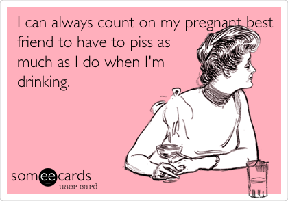 I can always count on my pregnant best
friend to have to piss as
much as I do when I'm
drinking.