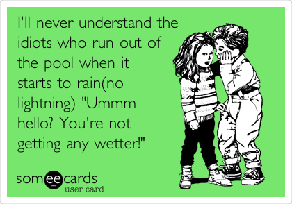 I'll never understand the
idiots who run out of
the pool when it
starts to rain(no
lightning) "Ummm
hello? You're not
getting any wetter!" 