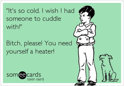 "It's so cold. I wish I had 
someone to cuddle
with!"

Bitch, please! You need 
yourself a heater!