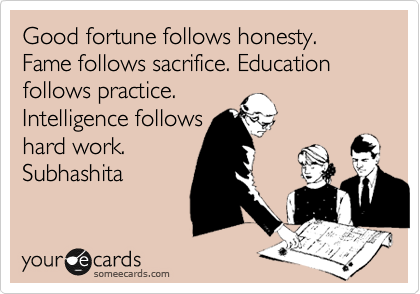 Good fortune follows honesty. Fame follows sacrifice. Education follows practice. 
Intelligence follows 
hard work.
Subhashita