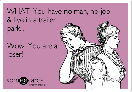 WHAT! You have no man, no job & live in a trailer
park...

Wow! You are a
loser! 