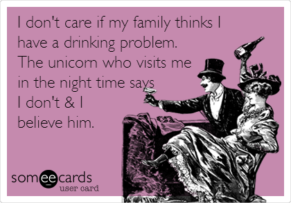 I don't care if my family thinks I
have a drinking problem.
The unicorn who visits me
in the night time says
I don't & I
believe him.