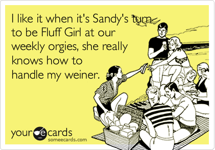 I like it when it'a Sandy's turn
to be Fluff Girl at our
weekly orgies, she really
knows how to
handle my weiner.