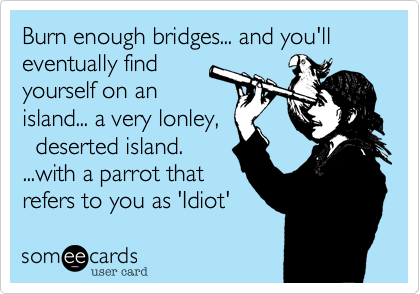 Burn enough bridges... and you'll eventually find
yourself on an
island... a very lonley%2C
  deserted island. 
...with a parrot that
refers to you as 'Idiot'
