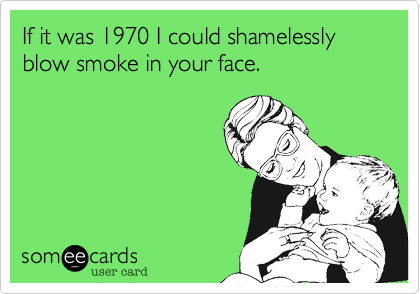 If it was 1970 I could shamelessly blow smoke in your face.