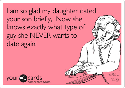 I am so glad my daughter dated
your son briefly,  Now she
knows exactly what type of
guy she NEVER wants to
date again!
