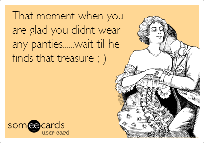 That moment when you
are glad you didnt wear
any panties......wait til he
finds that treasure ;-)