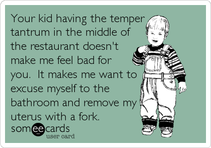 Your kid having the temper
tantrum in the middle of
the restaurant doesn't
make me feel bad for
you.  It makes me want to
excuse myself to the
bathroom and remove my
uterus with a fork.