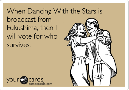 When Dancing With the Stars is broadcast from
Fukushima, then I
will give a shit. 