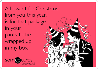All I want for Christmas
from you this year,
is for that package
in your
pants to be
wrapped up
in my box...