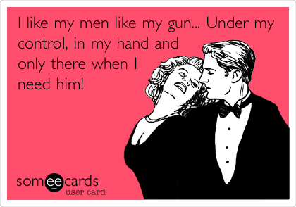 I like my men like my gun... Under my
control, in my hand and
only there when I
need him!