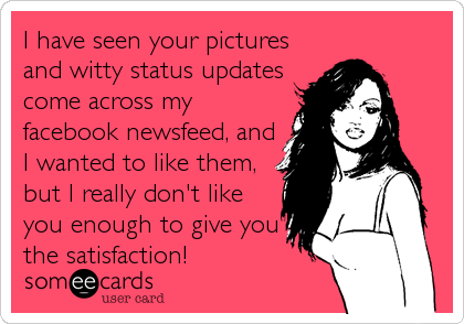 I have seen your pictures
and witty status updates
come across my
facebook newsfeed, and
I wanted to like them,
but I really don't like
you enough to give you
the satisfaction!