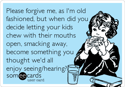 Please forgive me, as I'm old
fashioned, but when did you
decide letting your kids
chew with their mouths
open, smacking away,
become something you
thought we'd all
enjoy seeing/hearing?