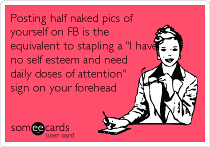 Posting half naked pics of
yourself on FB is the
equivalent to stapling a "I have
no self esteem and need
daily doses of attention"
sign on your forehead