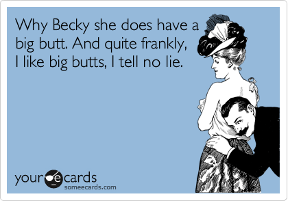 Why Becky she does have a
big butt. And quite frankly,
I like big butts, I tell no lie. 