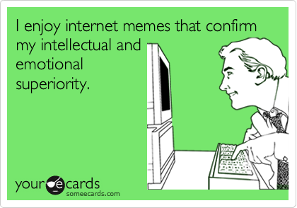 I enjoy internet memes that confirm my intellectual and
emotional
superiority.