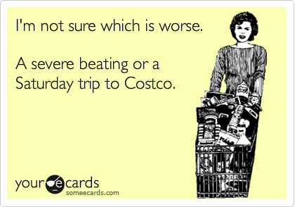 I'm not sure which
is worse.  

A severe beating 
or a Saturday trip
to Costco.