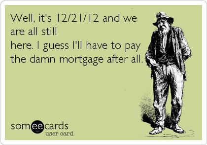 Well, it's 12/21/12 and we
are all still
here. I guess I'll have to pay
the damn mortgage after all.