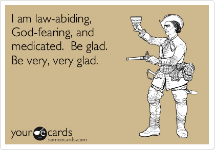 I am law-abiding,
God-fearing, and
medicated.  Be glad.  
Be very, very glad.