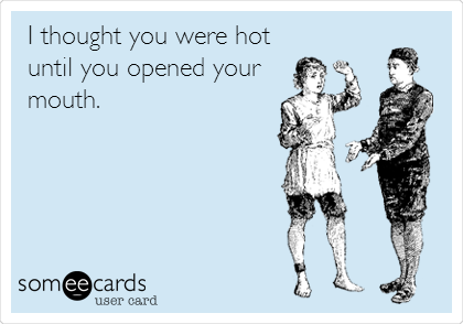I thought you were hot
until you opened your
mouth.