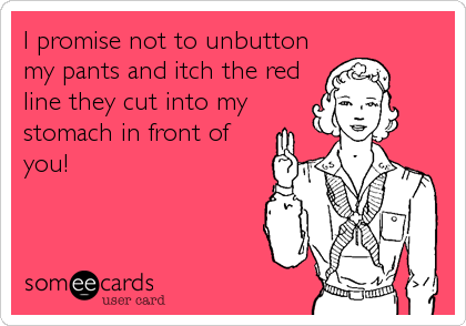 I promise not to unbutton
my pants and itch the red
line they cut into my
stomach in front of
you!